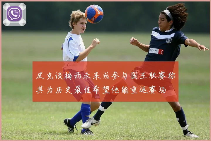 皮克谈梅西未来或参与国王联赛称其为历史最佳希望他能重返赛场