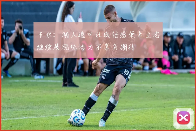 卡尔：湖人选中让我倍感荣幸立志继续展现统治力不辜负期待