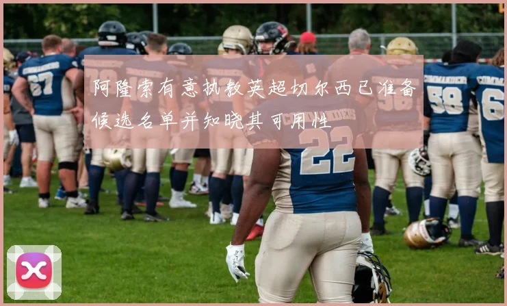 阿隆索有意执教英超切尔西已准备候选名单并知晓其可用性