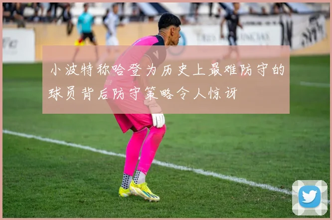 小波特称哈登为历史上最难防守的球员背后防守策略令人惊讶