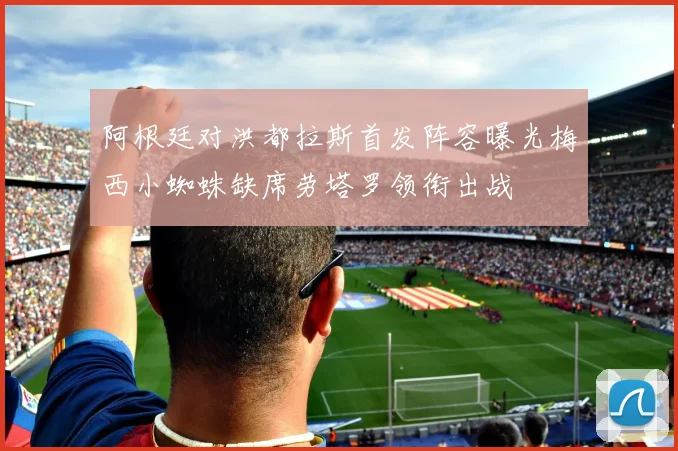 阿根廷对洪都拉斯首发阵容曝光梅西小蜘蛛缺席劳塔罗领衔出战