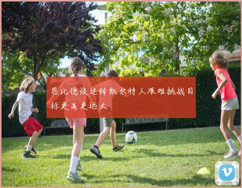 恩比德谈逆转凯尔特人艰难挑战目标更高更远大