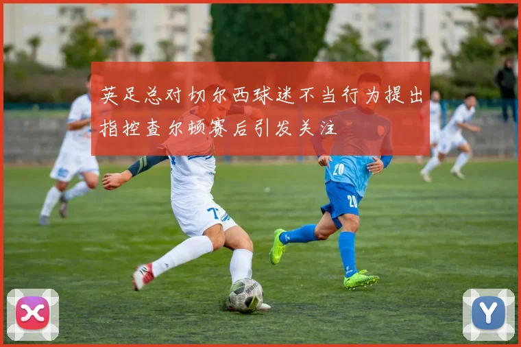 英足总对切尔西球迷不当行为提出指控查尔顿赛后引发关注