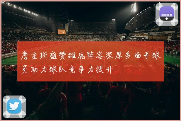 詹金斯盛赞雄鹿阵容深厚多面手球员助力球队竞争力提升