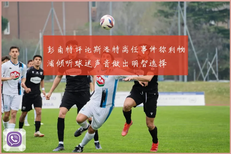 彭南特评论斯洛特离任事件称利物浦倾听球迷声音做出明智选择