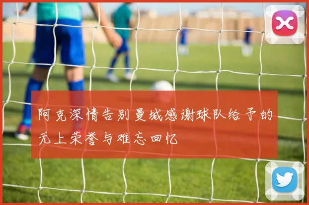 阿克深情告别曼城感谢球队给予的无上荣誉与难忘回忆