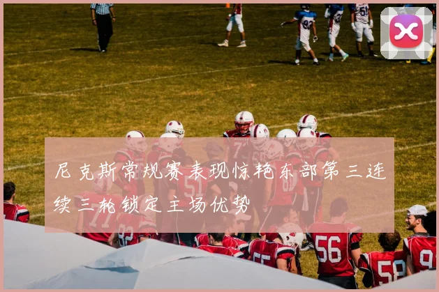 尼克斯常规赛表现惊艳东部第三连续三轮锁定主场优势