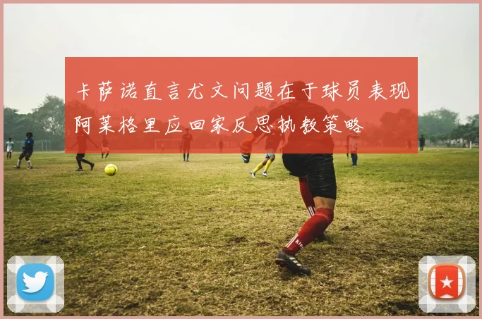 卡萨诺直言尤文问题在于球员表现阿莱格里应回家反思执教策略