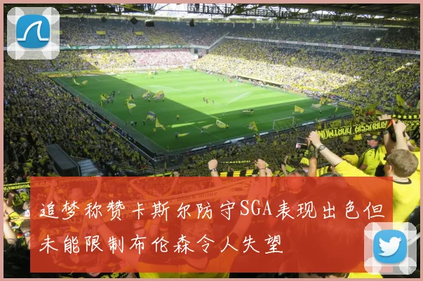 追梦称赞卡斯尔防守SGA表现出色但未能限制布伦森令人失望