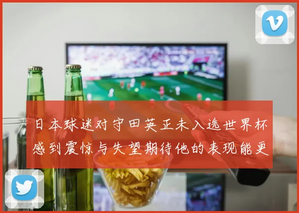 日本球迷对守田英正未入选世界杯感到震惊与失望期待他的表现能更出色