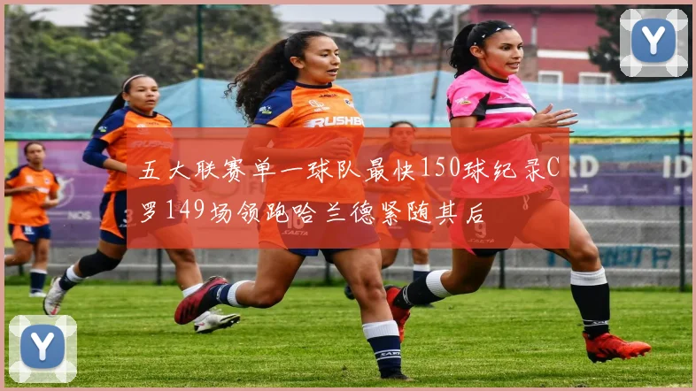五大联赛单一球队最快150球纪录C罗149场领跑哈兰德紧随其后