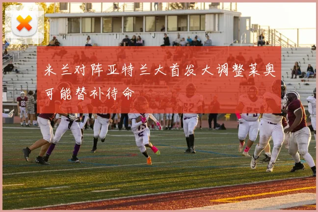 米兰对阵亚特兰大首发大调整莱奥可能替补待命