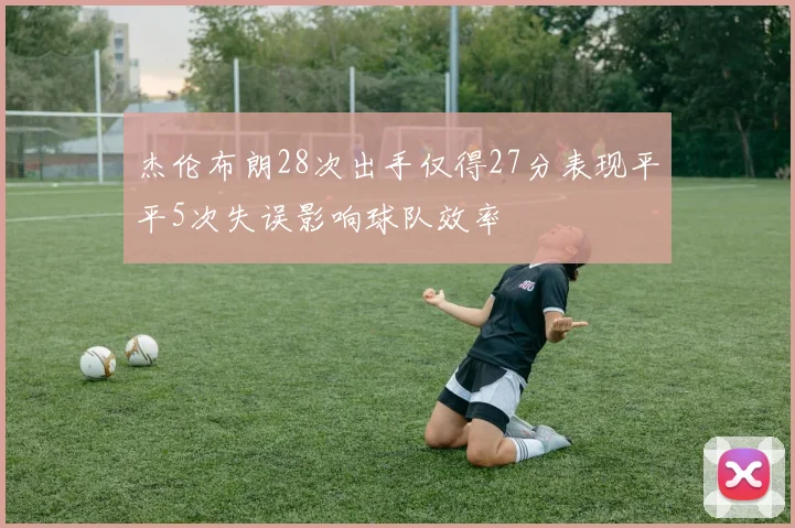 杰伦布朗28次出手仅得27分表现平平5次失误影响球队效率