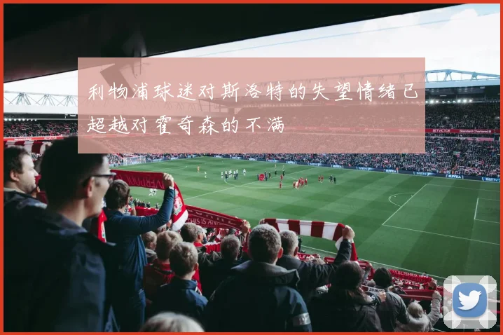 利物浦球迷对斯洛特的失望情绪已超越对霍奇森的不满