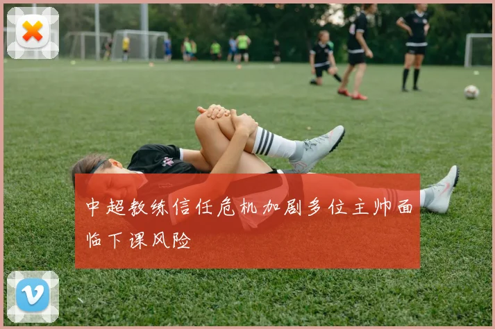 中超教练信任危机加剧多位主帅面临下课风险