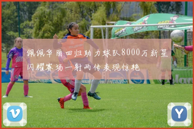 佩佩华丽回归助力球队8000万新星闪耀赛场一射两传表现惊艳