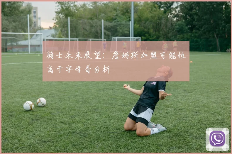 骑士未来展望：詹姆斯加盟可能性高于字母哥分析