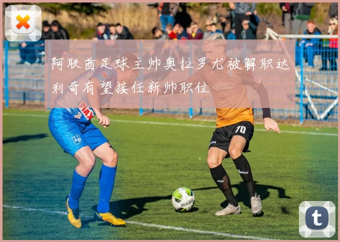 阿联酋足球主帅奥拉罗尤被解职达利奇有望接任新帅职位