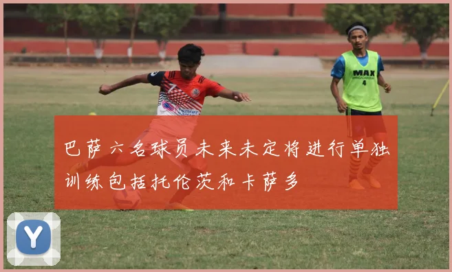 巴萨六名球员未来未定将进行单独训练包括托伦茨和卡萨多