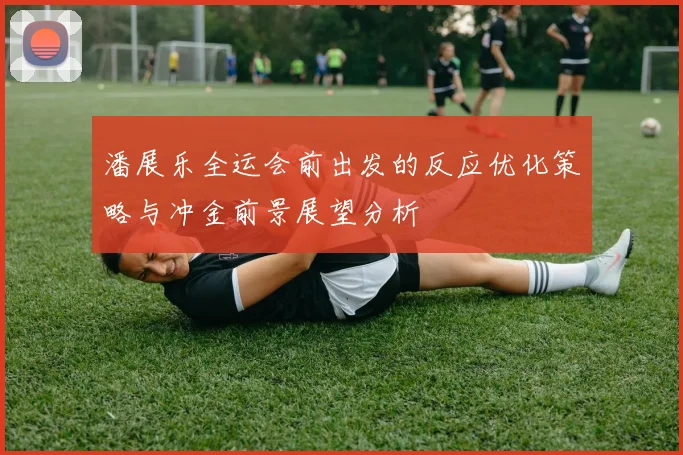 潘展乐全运会前出发的反应优化策略与冲金前景展望分析